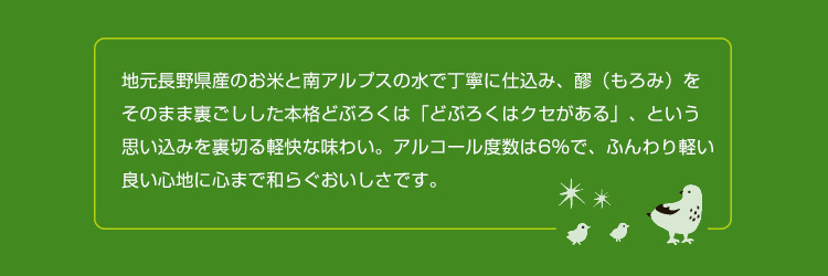 地元長野県産のお米と南アルプスの水で丁寧に仕込み、醪（もろみ）をそのまま裏ごしした本格どぶろくは「どぶろくはクセがある」、という思い込みを裏切る軽快な味わい。アルコール度数は6％で、ふんわり軽い良い心地に心まで和らぐおいしさです。