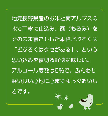 地元長野県産のお米と南アルプスの水で丁寧に仕込み、醪（もろみ）をそのまま裏ごしした本格どぶろくは「どぶろくはクセがある」、という思い込みを裏切る軽快な味わい。アルコール度数は6％で、ふんわり軽い良い心地に心まで和らぐおいしさです。